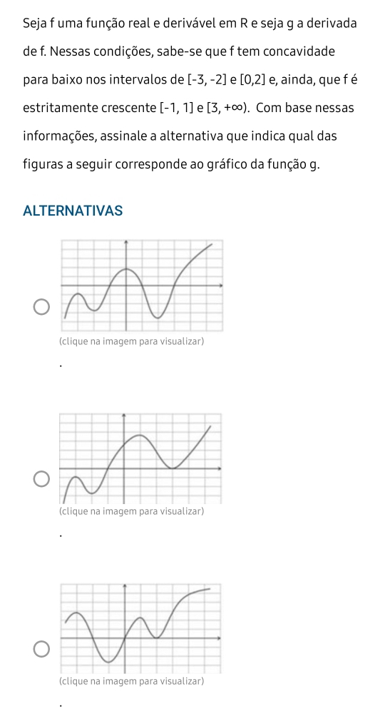 Seja f uma função real e derivável em R e seja g a derivada 
de f. Nessas condições, sabe-se que f tem concavidade 
para baixo nos intervalos de [-3,-2] e [0,2] e, ainda, que f é 
estritamente crescente [-1,1] e [3,+∈fty ). Com base nessas 
informações, assinale a alternativa que indica qual das 
figuras a seguir corresponde ao gráfico da função g. 
ALTERNATIVAS 
(clique na imagem para visualizar) 
(clique na imagem para visualizar) 
(clique na imagem para visualizar)