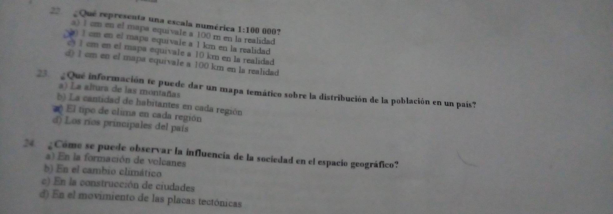 Que representa una escala numérica 1:100 000?
a) 1 cm en el mapa equivale a 100 m en la realidad
) 1 cm en el mapa equivale a 1 km en la realidad
1 cm en el mapa equivale a 10 km en la realidad
d 1 cm en el mapa equivale a 100 km en la realidad
23 Que información te puede dar un mapa temático sobre la distribución de la población en un país? a) La altura de las montañas
b) La cantidad de habitantes en cada región
El tipo de clima en cada región
d) Los ríos principales del país
24 Come se puede observar la influencia de la sociedad en el espacio geográfico?
a) En la formación de volcanes
b) En el cambio climático
c) En la construcción de ciudades
d) En el movimiento de las placas tectónicas