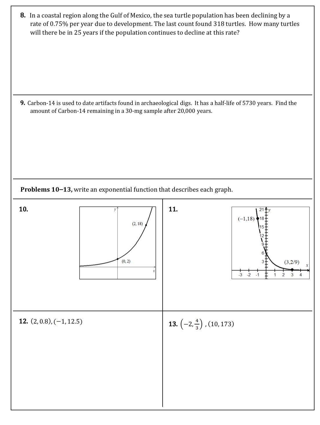 In a coastal region along the Gulf of Mexico, the sea turtle population has been declining by a
rate of 0.75% per year due to development. The last count found 318 turtles. How many turtles
will there be in 25 years if the population continues to decline at this rate?
9. Carbon-14 is used to date artifacts found in archaeological digs. It has a half-life of 5730 years. Find the
amount of Carbon-14 remaining in a 30-mg sample after 20,000 years.
Problems 10-13, write an exponential function that describes each graph.
10. 11.
12. (2,0.8),(-1,12.5) 13. (-2, 4/3 ),(10,173)