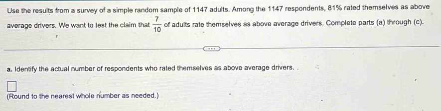 Use the results from a survey of a simple random sample of 1147 adults. Among the 1147 respondents, 81% rated themselves as above 
average drivers. We want to test the claim that  7/10  of adults rate themselves as above average drivers. Complete parts (a) through (c). 
a. Identify the actual number of respondents who rated themselves as above average drivers. . 
(Round to the nearest whole number as needed.)