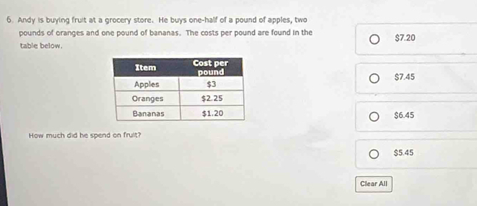 Andy is buying fruit at a grocery store. He buys one-half of a pound of apples, two
pounds of oranges and one pound of bananas. The costs per pound are found in the $7.20
table below.
$7.45
$6.45
How much did he spend on fruit?
$5.45
Clear All