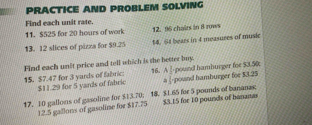 PRACTICE AND PROBLEM SOLVING
Find each unit rate.
11. $525 for 20 hours of work 12. 96 chairs in 8 rows
13. 12 slices of pizza for $9.25 14. 64 beats in 4 measures of music
Find each unit price and tell which is the better buy.
16.
15. $7.47 for 3 yards of fabric; A_2^(1 -pound hamburger for $3.50;
$11.29 for 5 yards of fabric afrac 1)3 pound hamburger for $3.25
17. 10 gallons of gasoline for $13.70; 18. $1.65 for 5 pounds of bananas;
12.5 gallons of gasoline for $17.75 $3.15 for 10 pounds of bananas