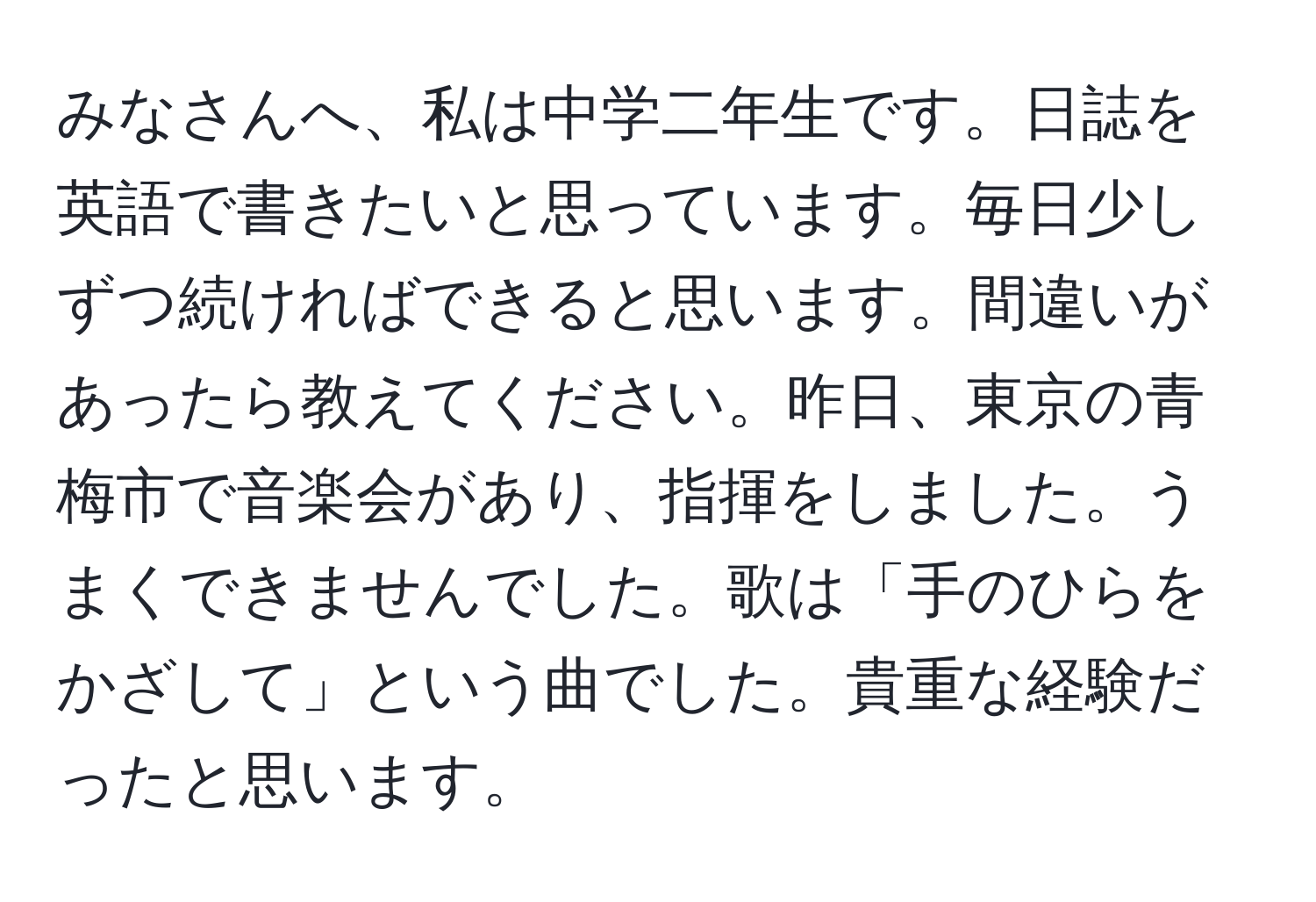 みなさんへ、私は中学二年生です。日誌を英語で書きたいと思っています。毎日少しずつ続ければできると思います。間違いがあったら教えてください。昨日、東京の青梅市で音楽会があり、指揮をしました。うまくできませんでした。歌は「手のひらをかざして」という曲でした。貴重な経験だったと思います。