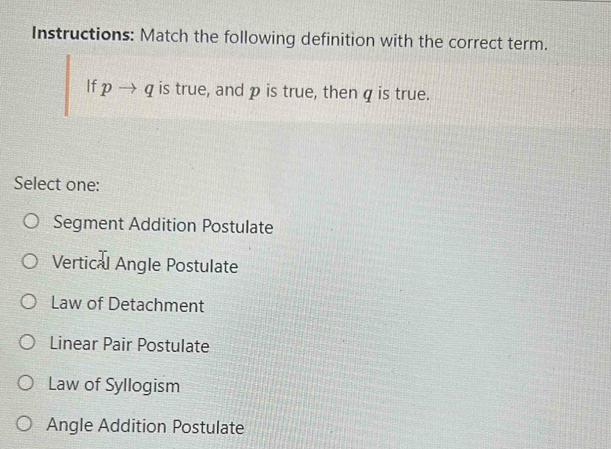 Instructions: Match the following definition with the correct term.
If pto q is true, and p is true, then q is true.
Select one:
Segment Addition Postulate
Vertical Angle Postulate
Law of Detachment
Linear Pair Postulate
Law of Syllogism
Angle Addition Postulate