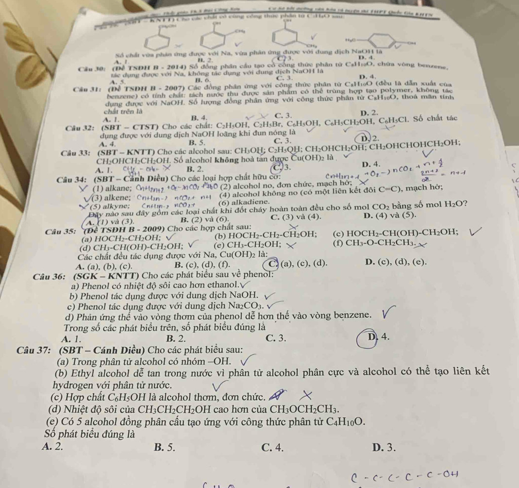 nả Kh 3 tài Cong 2 a CóSa bội nường vên hón tà thyện ti 1HPT Quốc tên Kayic
T  - KNTT) Cho các chất có cùng công thức phần từ Cd O sau
0
CHg
fxo
0+4
Ch
Số chải vừa phân ứng được với Na, vừa phân ứng được với dung dịch NaOH là
A. 1 B. 2. 3.
D. 4.
Cầu 30: (Đề TSDH B-2014) 0 Số đồng phân cầu tạo cổ công thức phân tử C₃H₁ạO, chứa vòng benzene,
tác dụng được với Na, không tác dụng với dung dịch NaOH là
A. 5. B. 6. C. 3. D. 4,
Câu 31:  (Đề TSDH  1 B-2007) *  Các đồng phân ứng với công thức phân tử CsH1₀O (đều là dẫn xuất của
benzene) có tính chất: tách nước thu được sản phẩm có thể trùng hợp tạo polymer, không tác
dụng được với NaOH. Số lượng đồng phân ứng với công thức phân tirC_8H_10O thoả mãn tính
chất trên là
A. 1. B, 4. C. 3. D. 2.
Câu 32: (SBT - CTST) Cho các chất: C_2H_5OH,C_2H_5Br,C_6H_5OH,C_6H_5CH_2OH,C_6H_5Cl. Số chất tác
dụng được với dung dịch NaOH loãng khi đun nóng là D. 2.
A. 4. B. 5. C. 3.
Câu 33: ( SBT - KNTT) Cho các alcohol sau: CH_3Ok 1: C_2H_5QH;CH_2OHCH_2OH;CH_2C OHCHOHC H_2 OH;
Cl 1_2 OHCH₂CH₂OH. Số alcohol không hoà tan được Cu(OH) 2 là
A. 1. B. 2. C.3. D. 4.
C
Câu 34: (SBT - Cảnh Diều) Cho các loại hợp chất hữu cơ:
(1) alkane; (2) alcohol no, đơn chức, mạch hở;
√(3) alkene; (4) alcohol không no (có một liên kết đôi C=C) , mạch hở;
(5) alkyne; Cr (6) alkadiene.
Đây nào sau đây gồm các loại chất khi đốt cháy hoàn toàn đều cho số mol CO_2 bằng số mol H_2O 2
A. (1) và (3). B. (2) và (6). C. (3) và (4). D. 4) và  (5).
Câu 35: (Đề TSĐH B - 2009) Cho các hợp chất sau: -CH(OH) · CH_2OH;
(a) HOCH₂-CH₂OH; √ (b) HOCH₂.CH_2 - ( CH_2OF 1: (c) HC CH_2
(d) CH₃-CH(OH)-CH₂OH; (e) CH_3-CH_2OH. (f) CH_3-O-CH_2CH_3
Các chất đều tác dụng được với Na, C u(OH)_2 là:
A. (a), (b), (c). B. (c), (d), (f). C. (a), (c), (d). D. (c), (d), (e).
Câu 36: (SGK - KNTT) Cho các phát biểu sau về phenol:
a) Phenol có nhiệt độ sôi cao hơn ethanol.
b) Phenol tác dụng được với dung dịch NaOH.
c) Phenol tác dụng được với dung dịch Na; _2CO_3.
d) Phản ứng thế vào vòng thơm của phenol dễ hơn thế vào vòng benzene.
Trong số các phát biểu trên, số phát biểu đúng là
A. 1. B. 2. C. 3. D. 4.
Câu 37: (SBT - Cánh Diều) Cho các phát biểu sau:
(a) Trong phân tử alcohol có nhóm -OH.
(b) Ethyl alcohol dễ tan trong nước vì phân tử alcohol phân cực và alcohol có thể tạo liên kết
hydrogen với phân tử nước.
(c) Hợp chất C₆H₅OH là alcohol thơm, đơn chức.
(d) Nhiệt độ sôi của CH_3CH_2CH_2 OH cao hơn của CH_3OCH_2CH_3.
(e) Có 5 alcohol đồng phân cấu tạo ứng với công thức phân tử C_4H_10O.
Số phát biểu đúng là
A. 2. B. 5. C. 4. D. 3.