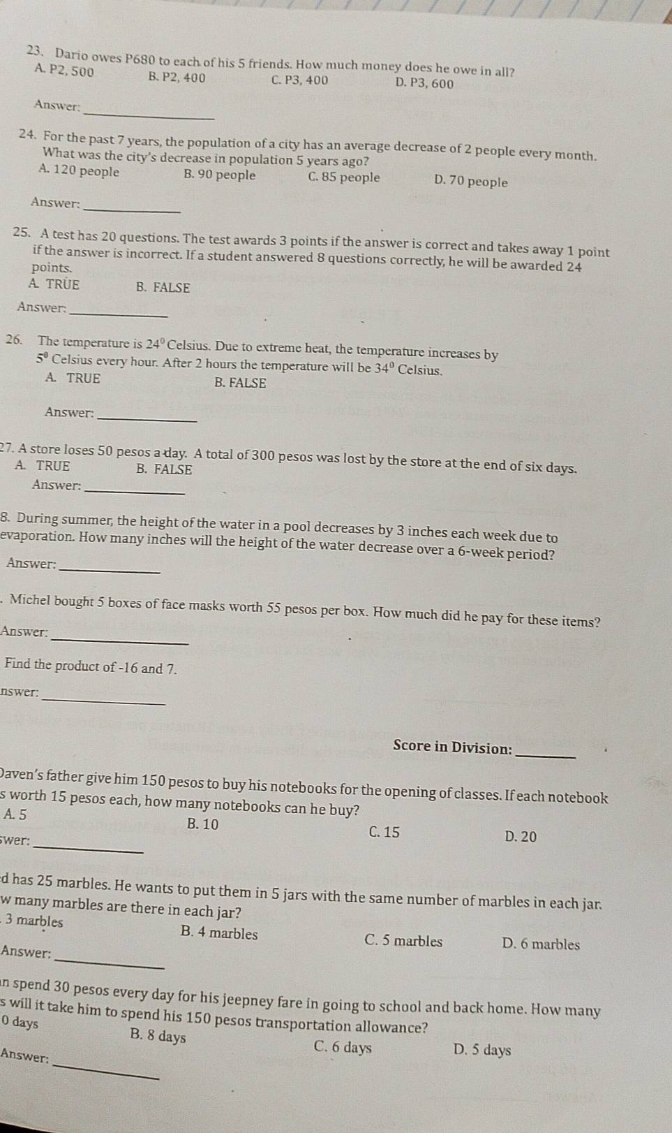 Dario owes P680 to each of his 5 friends. How much money does he owe in all?
A. P2, 500 B. P2, 400 C. P3, 400 D.P3, 600
_
Answer:
24. For the past 7 years, the population of a city has an average decrease of 2 people every month.
What was the city's decrease in population 5 years ago?
A. 120 people B. 90 people C. 85 people D. 70 people
_
Answer:
25. A test has 20 questions. The test awards 3 points if the answer is correct and takes away 1 point
if the answer is incorrect. If a student answered 8 questions correctly, he will be awarded 24
points.
A. TRÜE B. FALSE
_
Answer:
26. The temperature is 24° Celsius. Due to extreme heat, the temperature increases by
5°C elsius every hour. After 2 hours the temperature will be 34° Celsius
A. TRUE B. FALSE
Answer:_
27. A store loses 50 pesos a day. A total of 300 pesos was lost by the store at the end of six days.
A. TRUE B. FALSE
_
Answer:
8. During summer, the height of the water in a pool decreases by 3 inches each week due to
evaporation. How many inches will the height of the water decrease over a 6-week period?
_
Answer:
Michel bought 5 boxes of face masks worth 55 pesos per box. How much did he pay for these items?
_
Answer:
Find the product of -16 and 7.
_
nswer:
Score in Division:
_
Daven’s father give him 150 pesos to buy his notebooks for the opening of classes. If each notebook
s worth 15 pesos each, how many notebooks can he buy?
A. 5 B. 10
_
swer:
C. 15 D. 20
d has 25 marbles. He wants to put them in 5 jars with the same number of marbles in each jar.
w many marbles are there in each jar?
_
3 marbles B. 4 marbles C. 5 marbles D. 6 marbles
Answer:
an spend 30 pesos every day for his jeepney fare in going to school and back home. How many
s will it take him to spend his 150 pesos transportation allowance?
0 days B. 8 days
_
C. 6 days D. 5 days
Answer: