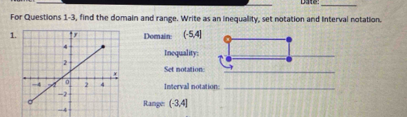 Date:_ 
_ 
_ 
For Questions 1-3, find the domain and range. Write as an inequality, set notation and Interval notation. 
1Domain: (-5,4]
Inequality: 
_ 
Set notation:_ 
Interval notation:_ 
Range: (-3,4]