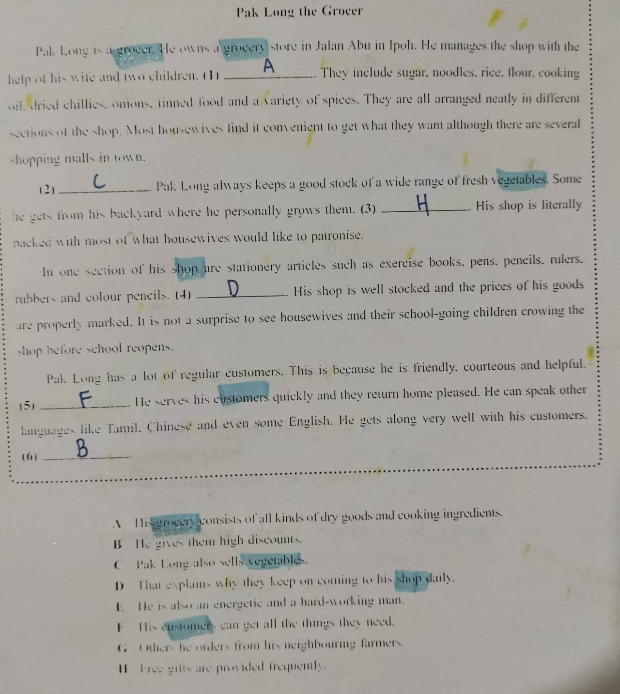 Pak Long the Grocer
Pak Long is a groeer. He owns a grocery store in Jalan Abu in Ipoh. He manages the shop with the
help of his wife and two children. (1) _A . They include sugar, noodles. rice. flour. cooking
oil, dried chillies, onions, tinned food and a variety of spices. They are all arranged neatly in different
sections of the shop. Most housewives find it convenient to get what they want although there are several
shopping malls in town.
(2) _. Pak Long always keeps a good stock of a wide range of fresh vegetables. Some
he gets from his backyard where he personally grows them. (3) _. His shop is literally
packed with most of what housewives would like to patronise.
In one section of his shop are stationery articles such as exercise books, pens, pencils, rulers.
rubbers and colour pencils. (4) _. His shop is well stocked and the prices of his goods
are properly marked. It is not a surprise to see housewives and their school-going children crowing the
shop before school reopens.
Pak Long has a lot of regular customers. This is because he is friendly, courteous and helpful.
(5) _. He serves his customers quickly and they return home pleased. He can speak other
languages like Tamil. Chinese and even some English. He gets along very well with his customers.
(6)_
A His grocery consists of all kinds of dry goods and cooking ingredients.
B He gives them high discounts.
C Pak Long also sells vegetables.
D That explams why they keep on coming to his shop daily.
E He is also an energetie and a hard-working man.
F-His customers can get all the things they need.
G Others he orders from his neighbouring farmers.
H P ree gifts are provided frequently.