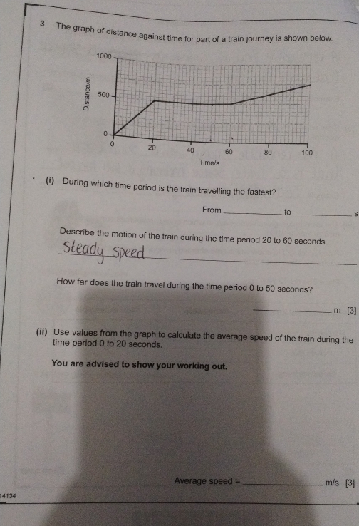 The graph of distance against time for part of a train journey is shown below. 
(i) During which time period is the train travelling the fastest? 
From _to_ s 
Describe the motion of the train during the time period 20 to 60 seconds. 
_ 
How far does the train travel during the time period 0 to 50 seconds? 
_m [3] 
(ii) Use values from the graph to calculate the average speed of the train during the 
time period 0 to 20 seconds. 
You are advised to show your working out.
Average speed =_  m/s [3]
14134