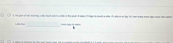 As part of her training, Leila must swim a mile in the pool. It takes 72 laps to reach a mile. If Leila is on lap 14, how many more laps must she swim? 
_ 
Leila has more laps to swim. 
3. Barry is training for the next track meet. He is running on the treadmill at 7 5 moh. How m