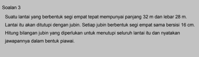 Soalan 3 
Suatu lantai yang berbentuk segi empat tepat mempunyai panjang 32 m dan lebar 28 m. 
Lantai itu akan ditutupi dengan jubin. Setiap jubin berbentuk segi empat sama bersisi 16 cm. 
Hitung bilangan jubin yang diperlukan untuk menutupi seluruh lantai itu dan nyatakan 
jawapannya dalam bentuk piawai.