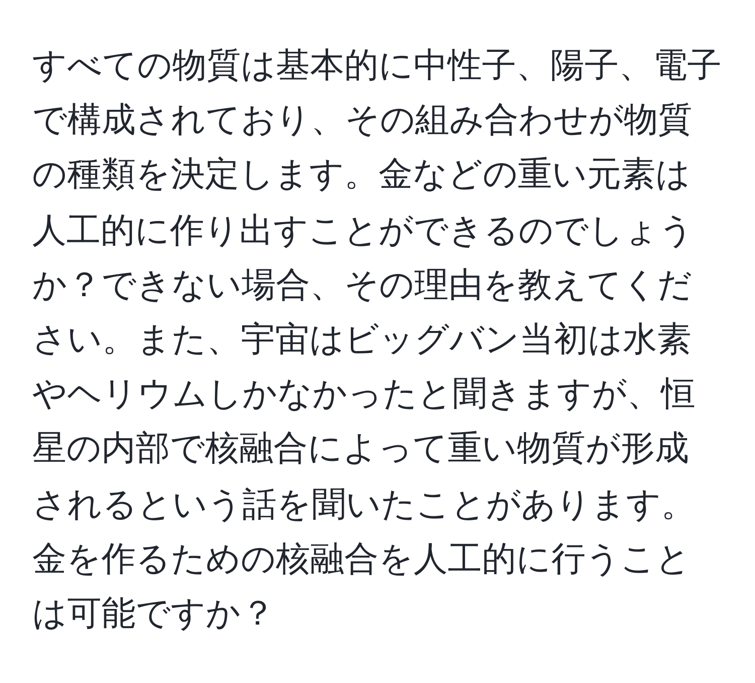 すべての物質は基本的に中性子、陽子、電子で構成されており、その組み合わせが物質の種類を決定します。金などの重い元素は人工的に作り出すことができるのでしょうか？できない場合、その理由を教えてください。また、宇宙はビッグバン当初は水素やヘリウムしかなかったと聞きますが、恒星の内部で核融合によって重い物質が形成されるという話を聞いたことがあります。金を作るための核融合を人工的に行うことは可能ですか？