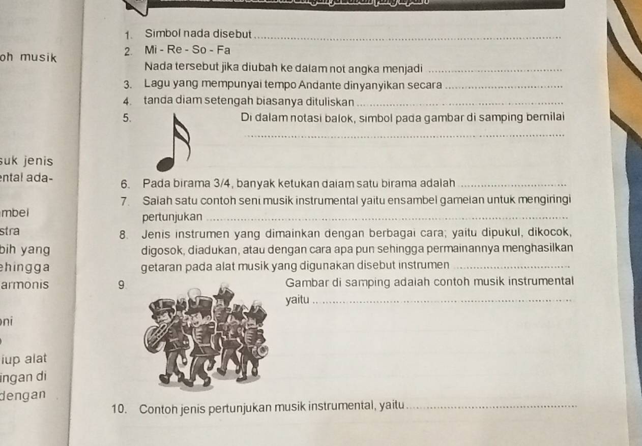 yo 
1. Simbol nada disebut_ 
2. Mi - Re - So - Fa 
oh musik 
Nada tersebut jika diubah ke dalam not angka menjadi_ 
3. Lagu yang mempunyai tempo Andante dinyanyikan secara_ 
4. tanda diam setengah biasanya dituliskan_ 
5. Di dalam notasi balok, simbol pada gambar di samping bernilai 
_ 
suk jenis 
ntal ada- 
6. Pada birama 3/4, banyak ketukan daiam satu birama adalah_ 
7. Salah satu contoh seni musik instrumental yaitu ensambel gamelan untuk mengiringi 
mbei 
pertunjukan_ 
stra 8. Jenis instrumen yang dimainkan dengan berbagai cara; yaitu dipukul, dikocok, 
bih yang digosok, diadukan, atau dengan cara apa pun sehingga permainannya menghasilkan 
hingga getaran pada alat musik yang digunakan disebut instrumen_ 
armonis 9. Gambar di samping adaiah contoh musik instrumental 
yaitu_ 
ni 
iup alat 
ingan di 
dengan 
10. Contoh jenis pertunjukan musik instrumental, yaitu_