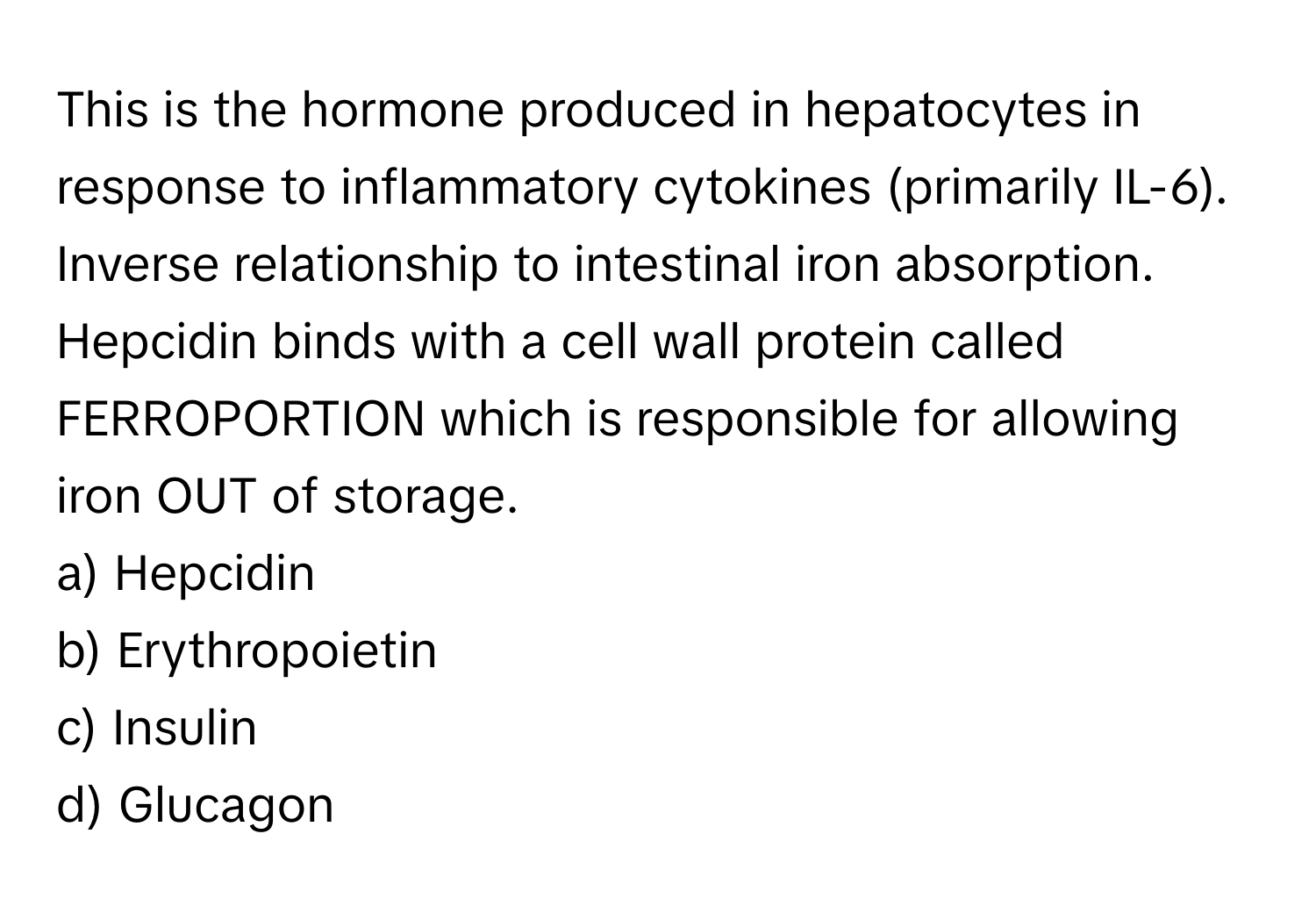 This is the hormone produced in hepatocytes in response to inflammatory cytokines (primarily IL-6). Inverse relationship to intestinal iron absorption. Hepcidin binds with a cell wall protein called FERROPORTION which is responsible for allowing iron OUT of storage.

a) Hepcidin
b) Erythropoietin
c) Insulin
d) Glucagon