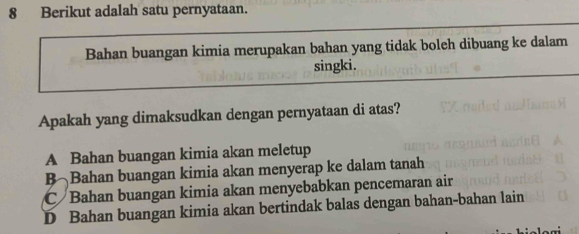 Berikut adalah satu pernyataan.
Bahan buangan kimia merupakan bahan yang tidak boleh dibuang ke dalam
singki.
Apakah yang dimaksudkan dengan pernyataan di atas?
A Bahan buangan kimia akan meletup
B Bahan buangan kimia akan menyerap ke dalam tanah
C Bahan buangan kimia akan menyebabkan pencemaran air
D Bahan buangan kimia akan bertindak balas dengan bahan-bahan lain