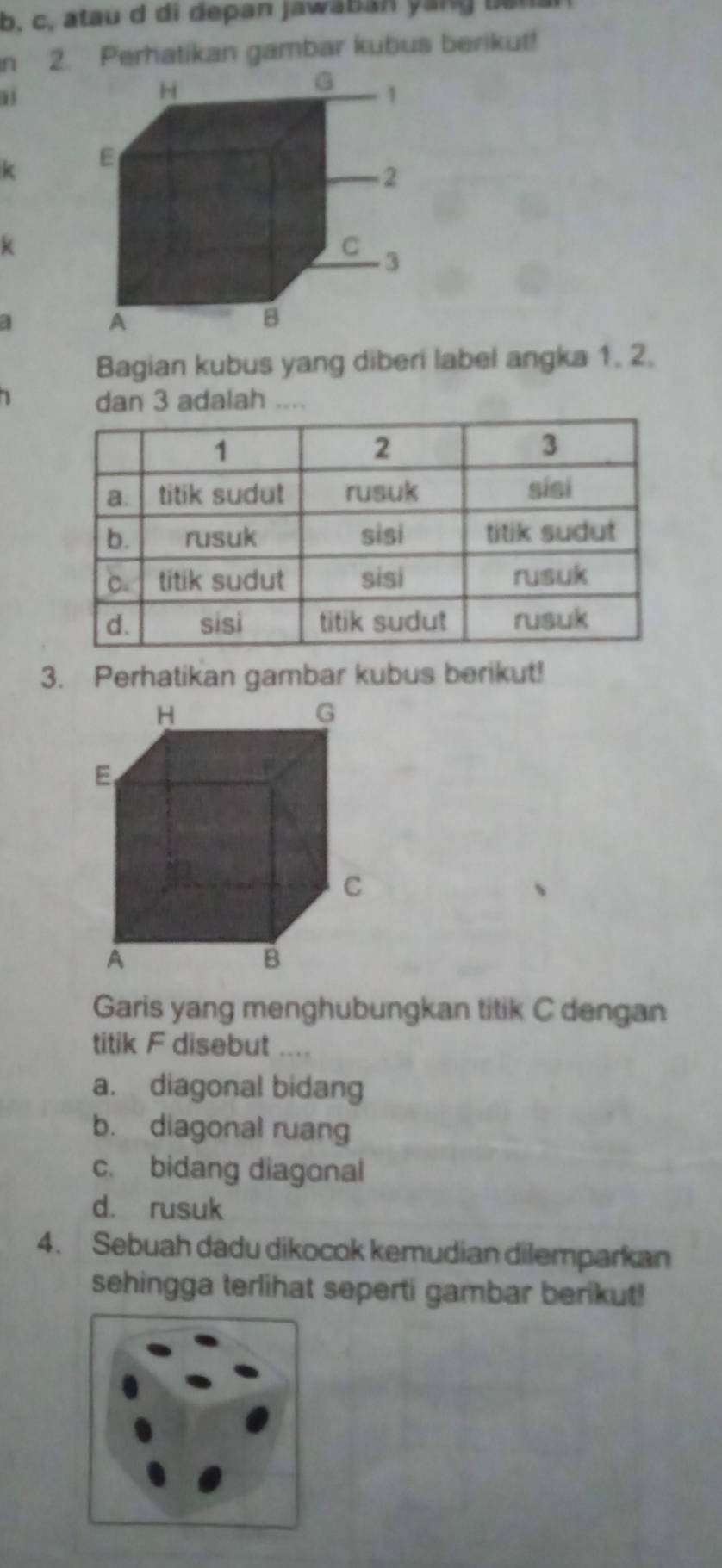 atau d di depan jaw a b an y an g b e
n 2. Perhatikan gambar kubus berikut!
13
k
k
a
Bagian kubus yang diberi label angka 1. 2.
1 dan 3 adalah ....
3. Perhatikan gambar kubus berikut!
Garis yang menghubungkan titik C dengan
titik F disebut ....
a. diagonal bidang
b. diagonal ruang
c. bidang diagonal
d. rusuk
4. Sebuah dadu dikocok kemudian dilemparkan
sehingga terlihat seperti gambar berikut!