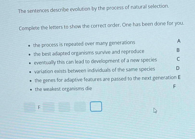 The sentences describe evolution by the process of natural selection.
Complete the letters to show the correct order. One has been done for you.
the process is repeated over many generations
A
the best adapted organisms survive and reproduce
B
eventually this can lead to development of a new species C
variation exists between individuals of the same species D
the genes for adaptive features are passed to the next generation E
the weakest organisms die
F
□ F □ □ □