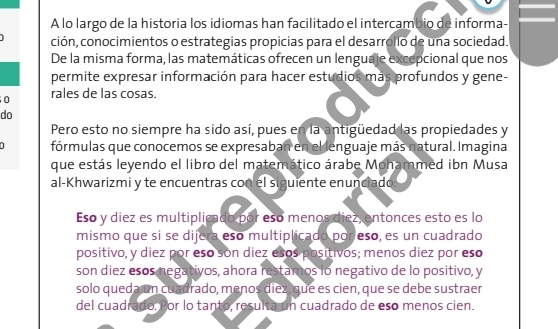 A lo largo de la historia los idiomas han facilitado el intercambio de informa- 
ción, conocimientos o estrategias propicias para el desarrollo de una sociedad. 
De la misma forma, las matemáticas ofrecen un lenguaje excepcional que nos 
permite expresar información para hacer estudios más profundos y gene- 
0 rales de las cosas. 
do 
Pero esto no siempre ha sido así, pues en la antigüedad las propiedades y 
fórmulas que conocemos se expresaban en el lenguaje más natural. Imagina 
que estás leyendo el libro del matemático árabe Mohammed ibn Musa 
al-Khwarizmi y te encuentras con el siguiente enunciado: 
Eso y diez es multiplicado por esó menos diez, entonces esto es lo 
mismo que si se dijera eso multiplicado por eso, es un cuadrado 
positivo, y diez por eso són diez esos positivos; menos diez por eso 
son diez esos negativos, ahora restamos lo negativo de lo positivo, y 
solo queda un cuadrado, menos diez, que es cien, que se debe sustraer 
del cuadrado. Por lo tanto, resulta un cuadrado de eso menos cien.