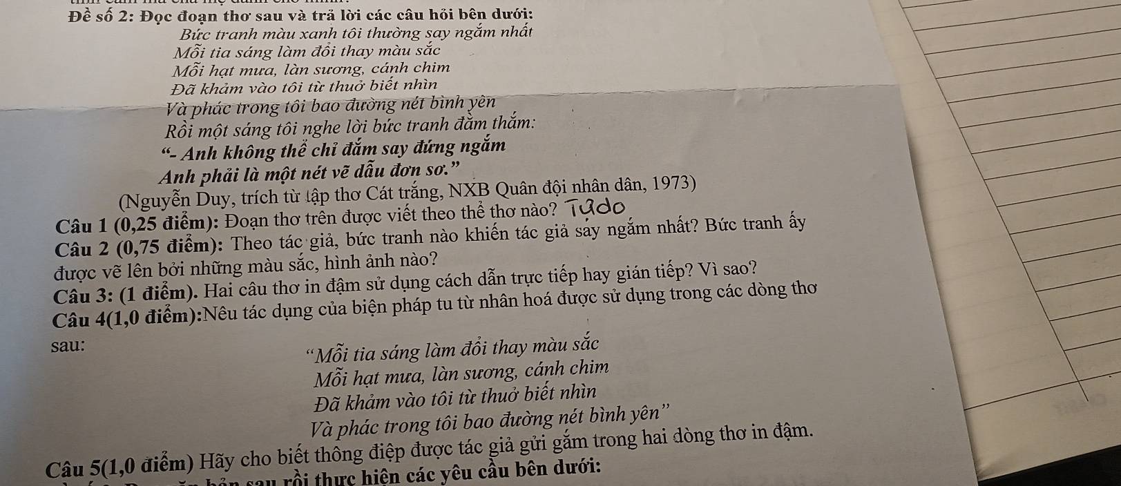 Đềể số 2: Đọc đoạn thơ sau và trã lời các câu hỏi bên dưới: 
Bức tranh màu xanh tôi thường say ngắm nhất 
Mỗi tia sáng làm đổi thay màu sắc 
Mỗi hạt mưa, làn sương, cánh chim 
Đã khảm vào tôi từ thuở biết nhìn 
Và phác trong tôi bao đường nét bình yên 
Rồi một sáng tôi nghe lời bức tranh đằm thắm: 
“- Anh không thể chỉ đắm say đứng ngắm 
Anh phải là một nét vẽ dẫu đơn sơ." 
(Nguyễn Duy, trích từ tập thơ Cát trắng, NXB Quân đội nhân dân, 1973) 
Câu 1 (0,25 điểm): Đoạn thơ trên được viết theo thể thơ nào? Tứdo 
Câu 2 (0,75 điểm): Theo tác giả, bức tranh nào khiến tác giả sảy ngắm nhất? Bức tranh ấy 
được vẽ lên bởi những màu sắc, hình ảnh nào? 
Câu 3: (1 điểm). Hai câu thơ in đậm sử dụng cách dẫn trực tiếp hay gián tiếp? Vì sao? 
Câu 4(1,0 điểm):Nêu tác dụng của biện pháp tu từ nhân hoá được sử dụng trong các dòng thơ 
sau: 
'Mỗi tia sáng làm đổi thay màu sắc 
Mỗi hạt mưa, làn sương, cánh chim 
Đã khảm vào tôi từ thuở biết nhìn 
Và phác trong tôi bao đường nét bình yên'' 
Câu 5(1,0 điểm) Hãy cho biết thông điệp được tác giả gửi gắm trong hai dòng thơ in đậm. 
sau rồi thực hiện các yêu cầu bên dưới: