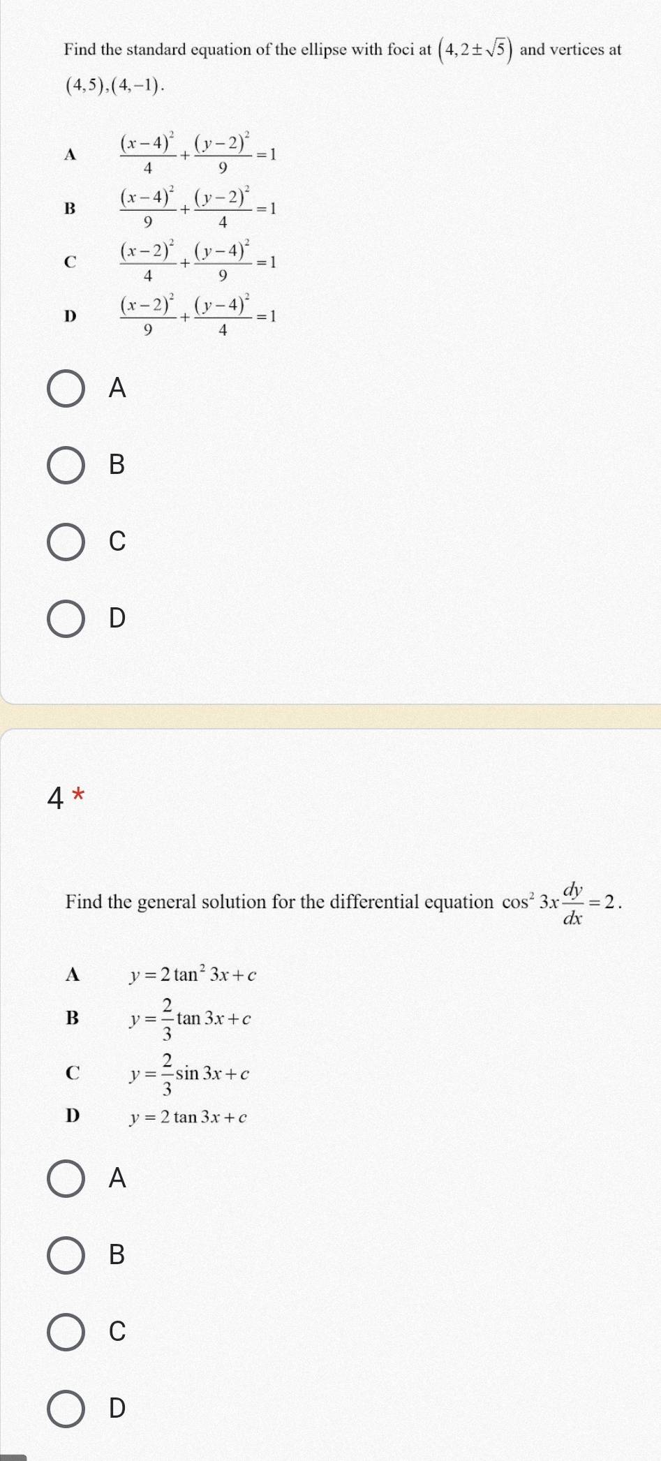 Find the standard equation of the ellipse with foci at (4,2± sqrt(5)) and vertices at
(4,5),(4,-1).
A frac (x-4)^24+frac (y-2)^29=1
B frac (x-4)^29+frac (y-2)^24=1
C frac (x-2)^24+frac (y-4)^29=1
D frac (x-2)^29+frac (y-4)^24=1
A
B
C
D
4 *
Find the general solution for the differential equation cos^23x dy/dx =2.
A y=2tan^23x+c
B y= 2/3 tan 3x+c
C y= 2/3 sin 3x+c
D y=2tan 3x+c
A
B
C
D