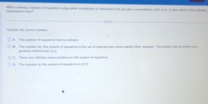 statement is trun" When solving a syster of equations uoing either substitution or elimination and you get a contradiction, sucit as 0-3 han which of the fellewing 
Choose the correct answes
A. This system of equations has no solutios
B. The solution for this system of equations is the set of ordered pairs which satisily either equation. The solstion can se writter as a
general ordered pair (x,y)
C. There are intinisely many solutions to this system of equations
D. The solution to this system of equations is (0,c)