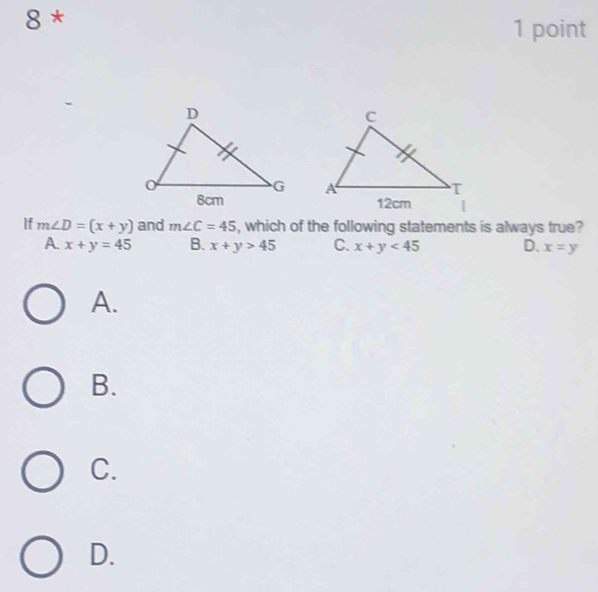 8 *
1 point


If m∠ D=(x+y) and m∠ C=45 , which of the following statements is always true?
A x+y=45 B. x+y>45 C. x+y<45</tex> D. x=y
A.
B.
C.
D.