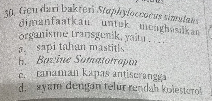 Gen dari bakteri Staphyloccocus simulans
dimanfaatkan untuk menghasilkan
organisme transgenik, yaitu . . . .
a. sapi tahan mastitis
b. Bovine Somatotropin
c. tanaman kapas antiserangga
d. ayam dengan telur rendah kolesterol