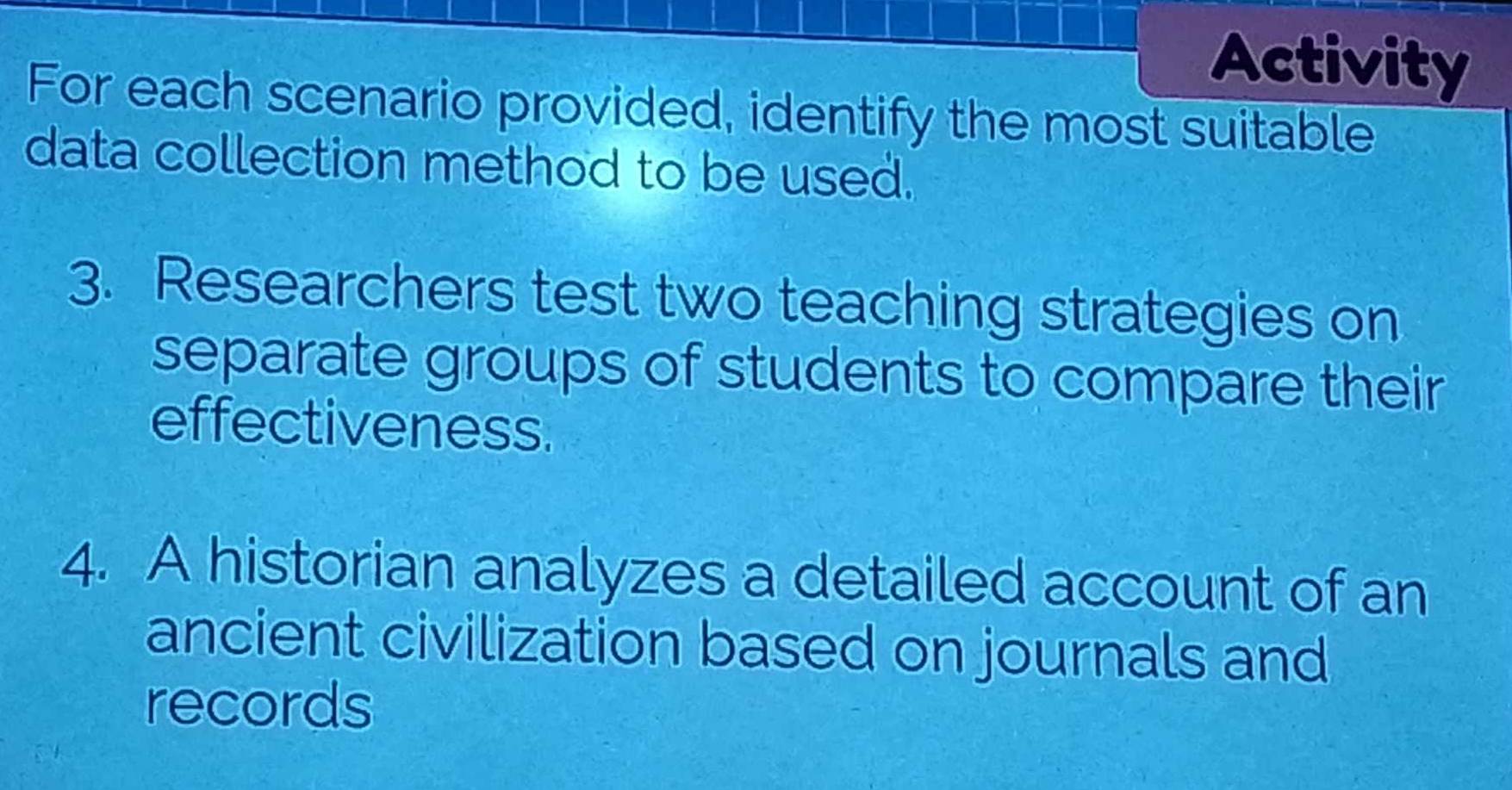 Activity 
For each scenario provided, identify the most suitable 
data collection method to be used. 
3. Researchers test two teaching strategies on 
separate groups of students to compare their 
effectiveness. 
4. A historian analyzes a detailed account of an 
ancient civilization based on journals and 
records