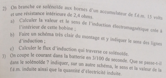 On branche ce solénoïde aux bornes d'un accumulateur de f.é.m. 15 volts
et une résistance intérieure de 2,4 ohms. 
a) Calculer la valeur et le sens de l'induction électromagnétique crée à 
l'intérieur de cette bobine ; 
b) Faire un schéma très clair du montage et y indiquer le sens des lignes 
d’induction ; 
c) Calculer le flux d’induction qui traverse ce solénoïde. 
3) On coupe le courant dans la batterie en 3/100 de seconde. Que se passe-t-il 
dans le solénoïde ? indiquer, sur un autre schéma, le sens et la valeur de la
f.é.m. induite ainsi que la quantité d’électricité induite.