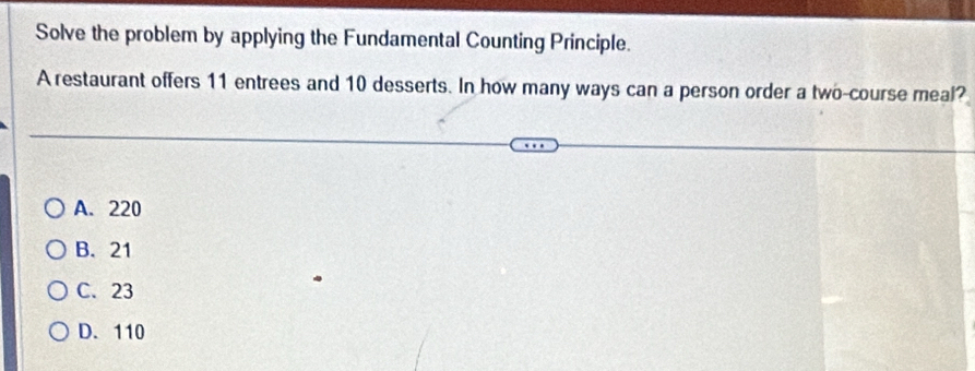 Solve the problem by applying the Fundamental Counting Principle.
A restaurant offers 11 entrees and 10 desserts. In how many ways can a person order a two-course meal?
A. 220
B. 21
C. 23
D. 110