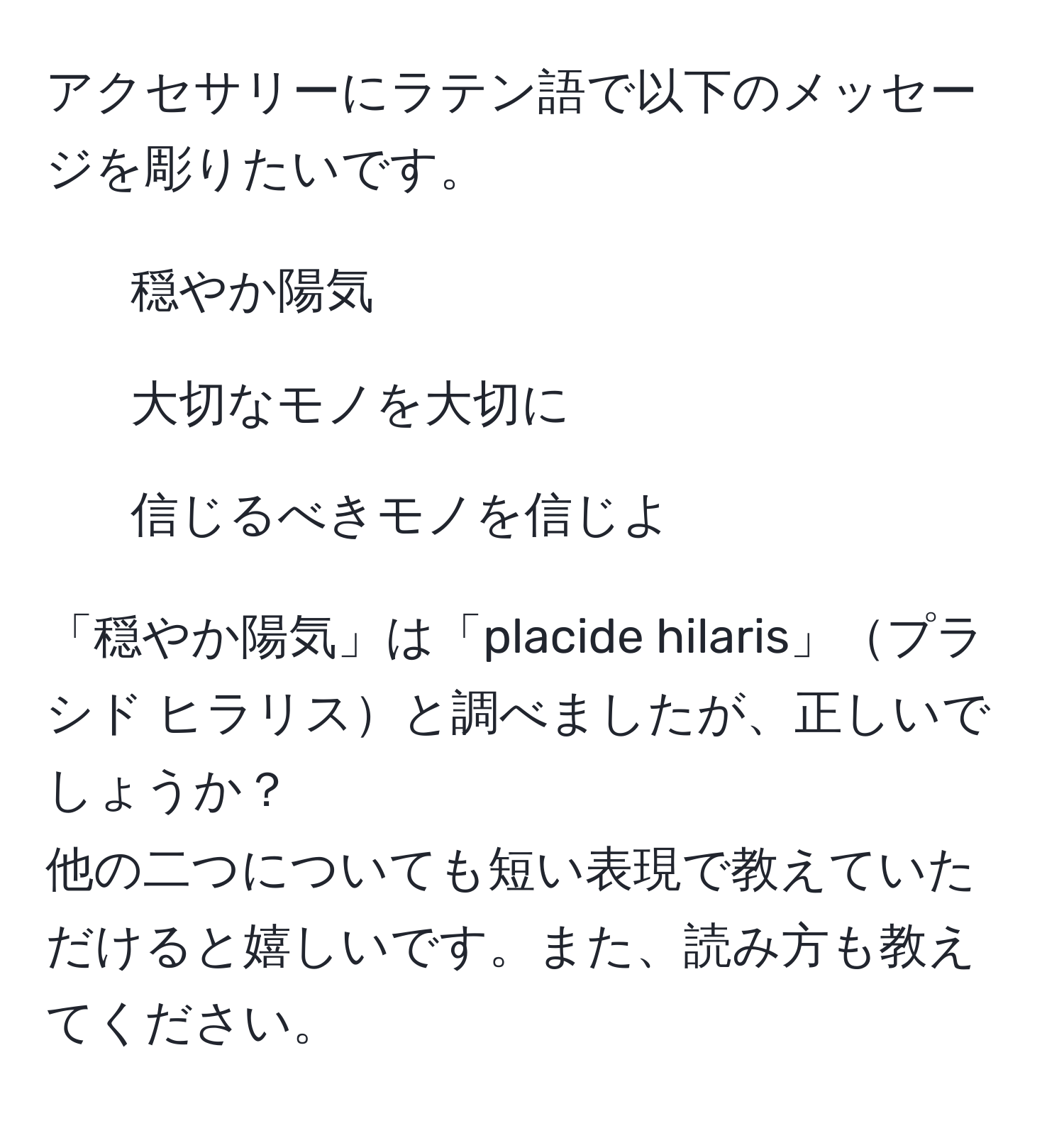 アクセサリーにラテン語で以下のメッセージを彫りたいです。  
1. 穏やか陽気  
2. 大切なモノを大切に  
3. 信じるべきモノを信じよ  

「穏やか陽気」は「placide hilaris」プラシド ヒラリスと調べましたが、正しいでしょうか？  
他の二つについても短い表現で教えていただけると嬉しいです。また、読み方も教えてください。