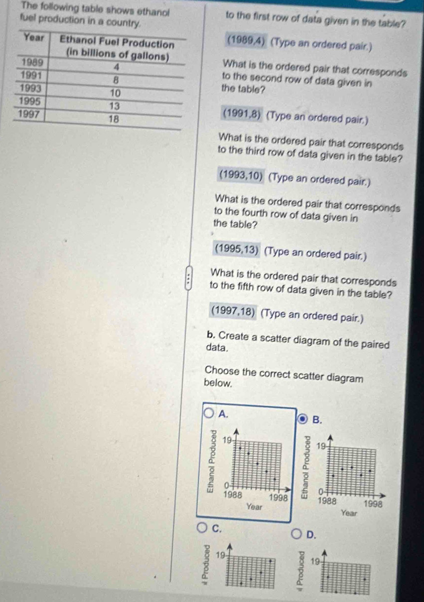 The following table shows ethanol to the first row of data given in the table? 
fuel production in a country. 
(1989,4) (Type an ordered pair.) 
What is the ordered pair that corresponds 
to the second row of data given in 
the table? 
(1991,8) (Type an ordered pair.) 
What is the ordered pair that corresponds 
to the third row of data given in the table? 
(1993,10) (Type an ordered pair.) 
What is the ordered pair that corresponds 
to the fourth row of data given in 
the table? 
(1995,13) (Type an ordered pair.) 
What is the ordered pair that corresponds 
to the fifth row of data given in the table? 
(1997,18) (Type an ordered pair.) 
b. Create a scatter diagram of the paired 
data. 
Choose the correct scatter diagram 
below. 
A. 
B.
19
Q 
à 19
0 
1988 1998 1988 1998
Year
Year
C. 
D.
19
19