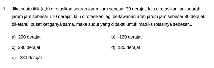 Jika suatu titik (a,b) dirotasikan searah jarum jam sebesar 30 derajat, lalu dirotasikan lagi searah
jarum jam sebesar 170 derajat, lalu dirotasikan lagi berlawanan arah jarum jam sebesar 80 derajat,
diketahui pusat ketiganya sama, maka sudut yang dipakai untuk matriks rotasinya sebesar...
a) 220 derajat b) -120 derajat
c) 280 derajat d) 120 derajat
e) -280 derajat