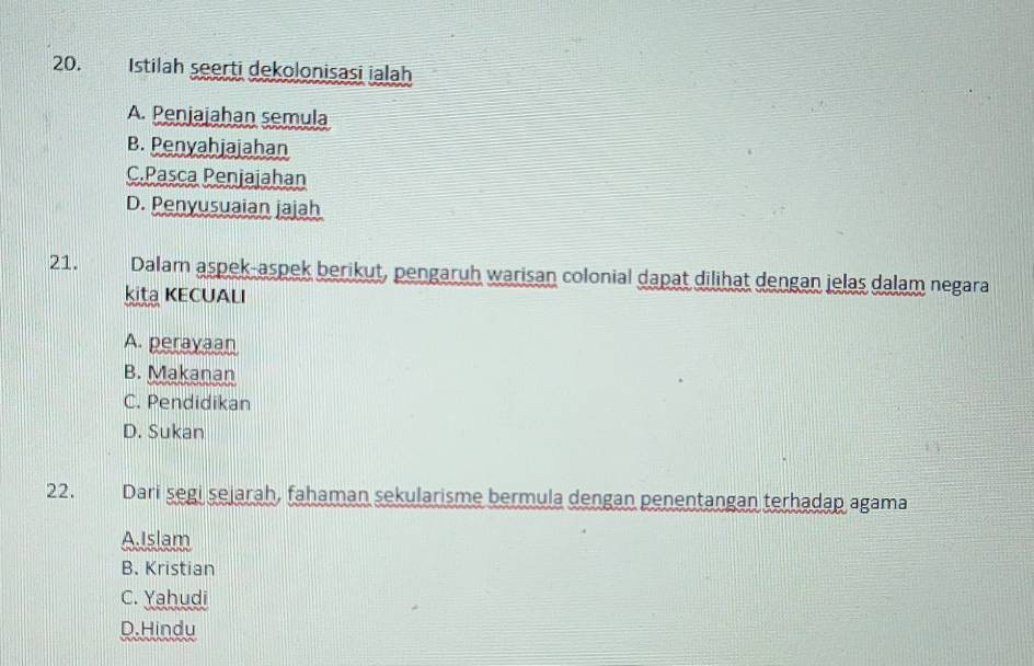 Istilah seerti dekolonisasi ialah
A. Penjajahan semula
B. Penyahjajahan
C.Pasca Penjajahan
D. Penyusuaian jajah
21. Dalam aspek-aspek berikut, pengaruh warisan colonial dapat dilihat dengan jelas dalam negara
kita KECUALI
A. perayaan
B. Makanan
C. Pendidikan
D. Sukan
22. Dari segi sejarah, fahaman sekularisme bermula dengan penentangan terhadap agama
A.Islam
B. Kristian
C. Yahudi
D.Hindu