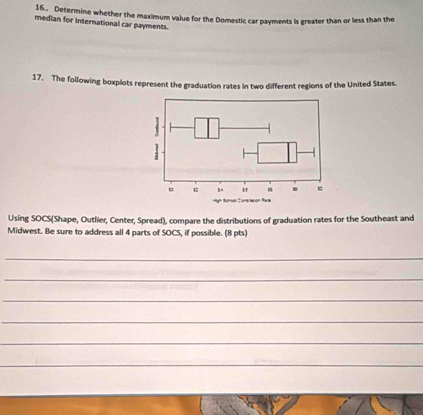 16.. Determine whether the maximum value for the Domestic car payments is greater than or less than the 
median for International car payments. 
17. The following boxplots represent the graduation rates in two different regions of the United States. 
Using SOCS(Shape, Outlier, Center, Spread), compare the distributions of graduation rates for the Southeast and 
Midwest. Be sure to address all 4 parts of SOCS, if possible. (8 pts) 
_ 
_ 
_ 
_ 
_ 
_