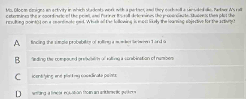 Ms. Bloom designs an activity in which students work with a partner, and they each roll a six-sided die. Partner A's roll
determines the x-coordinate of the point, and Partner B's roll determines the y-coordinate. Students then plot the
resulting point(s) on a coordinate grid. Which of the following is most likely the leaming objective for the activity?
A finding the simple probability of rolling a number between 1 and 6
B finding the compound probability of rolling a combination of numbers
C identifying and plotting coordinate points
D writing a linear equation from an arithmetic pattern