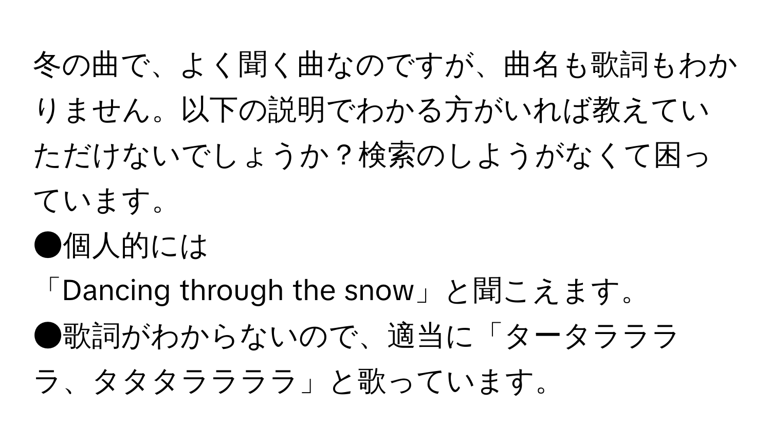 冬の曲で、よく聞く曲なのですが、曲名も歌詞もわかりません。以下の説明でわかる方がいれば教えていただけないでしょうか？検索のしようがなくて困っています。

●個人的には
「Dancing through the snow」と聞こえます。

●歌詞がわからないので、適当に「タータララララ、タタタララララ」と歌っています。