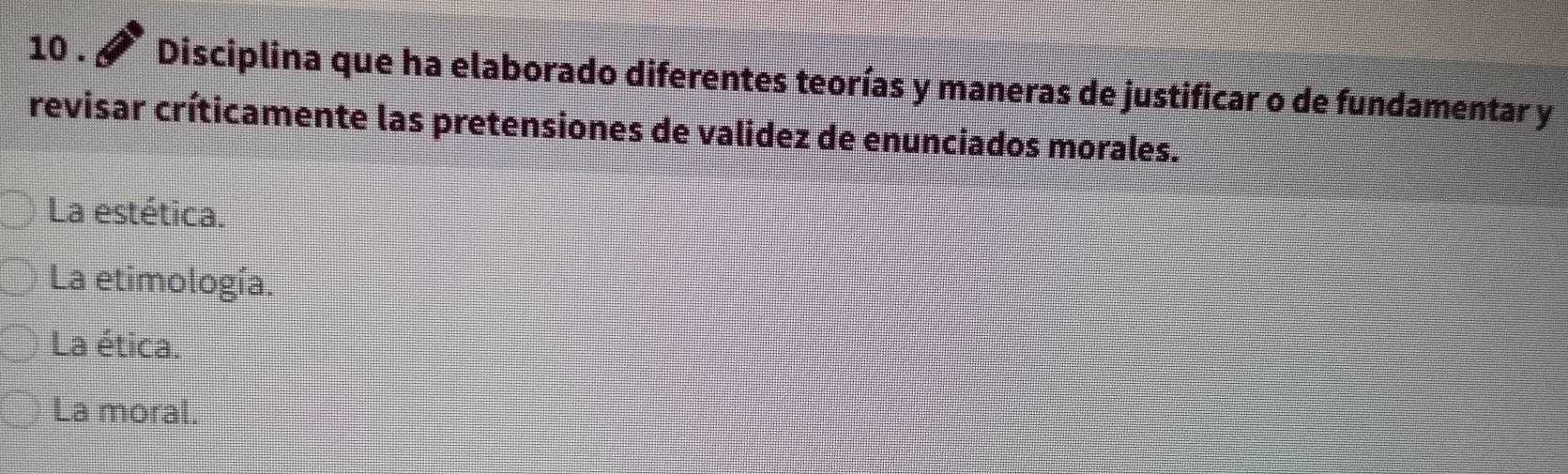 10 . Disciplina que ha elaborado diferentes teorías y maneras de justificar o de fundamentar y
revisar críticamente las pretensiones de validez de enunciados morales.
La estética.
La etimología.
La ética.
La moral.