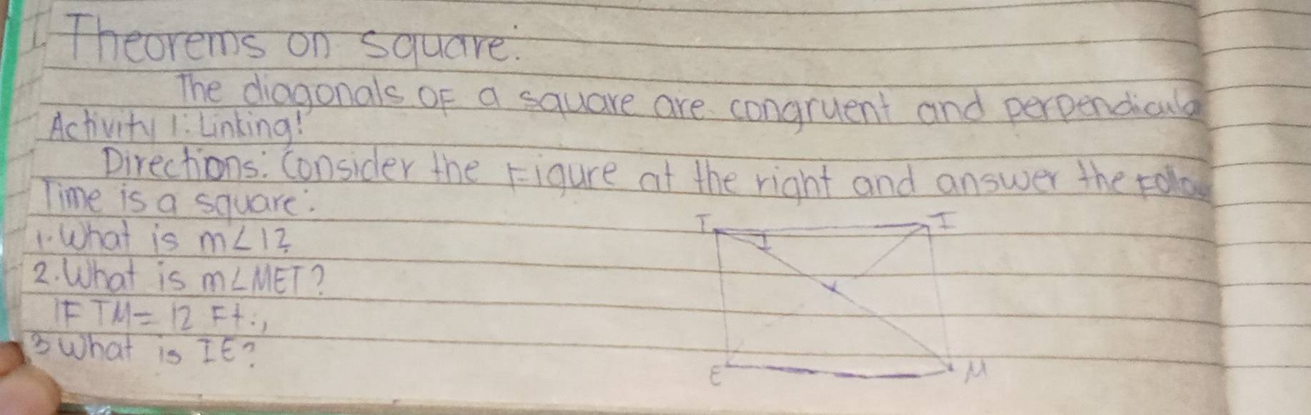 Theorems on square. 
The diagonals of a square are congruent and perpendicala 
Activity 1: Linking! 
Directions: Consider the Figure at the right and answer the rola 
Time is a square. 
1 What is m∠ 12
2. What is m∠ MET 7 
if TM=12Ft. 
3What is IE?