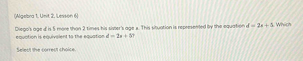 (Algebra 1, Unit 2, Lesson 6) 
Diego's age d is 5 more than 2 times his sister's age s. This situation is represented by the equation d=2s+5. Which 
equation is equivalent to the equation d=2s+5 ? 
Select the correct choice.