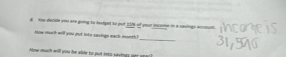 You decide you are going to budget to put 15% of your income in a savings account. 
_ 
How much will you put into savings each month? 
How much will you be able to put into savings per year?