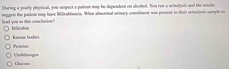 During a yearly physical, you suspect a patient may be dependent on alcohol. You run a urinalysis and the results
suggest the patient may have Bilirubinuria. What abnormal urinary constituent was present in their urinalysis sample to
lead you to this conclusion?
Bilirubin
Ketone bodies
Proteins
Urobilinogen
Glucose