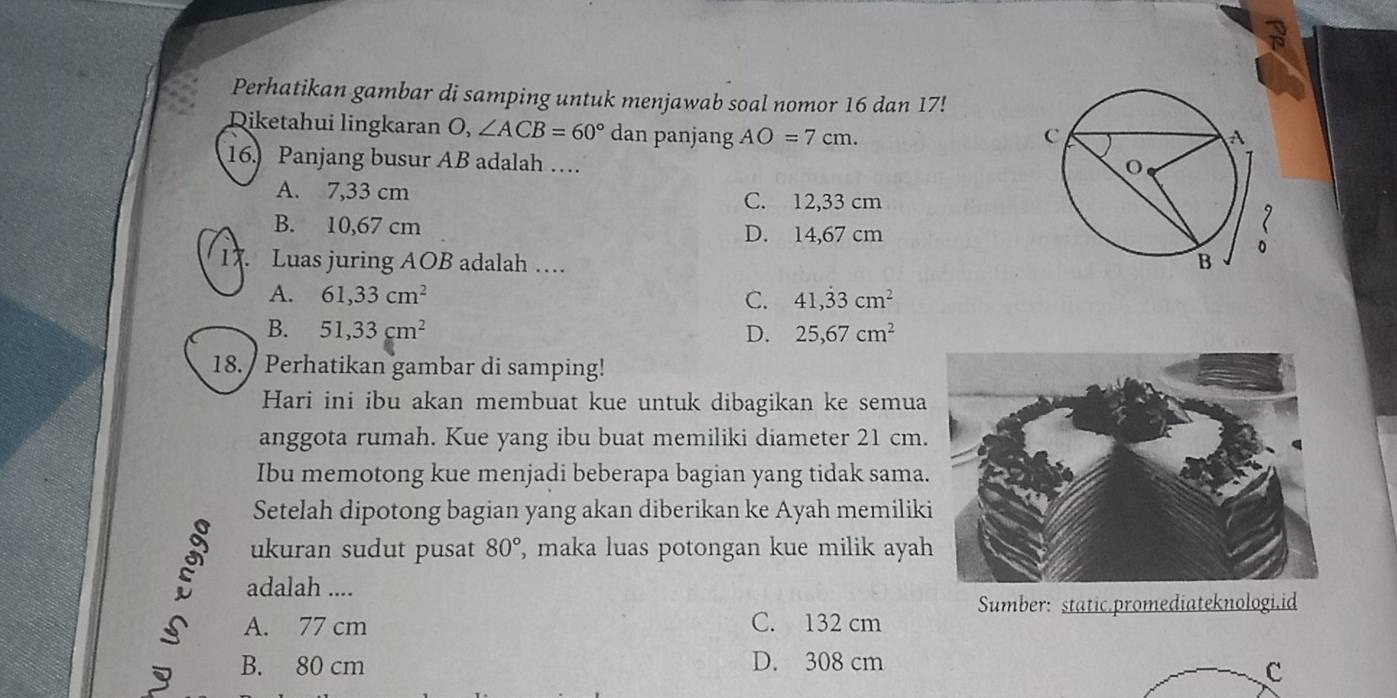 Perhatikan gambar di samping untuk menjawab soal nomor 16 dan 17!
Diketahui lingkaran O, ∠ ACB=60° dan panjang AO=7cm. 
16.) Panjang busur AB adalah …
A. 7,33 cm
C. 12,33 cm
B. 10,67 cm D. 14,67 cm
1 Luas juring AOB adalah …
A. 61,33cm^2 C. 41,dot 33cm^2
B. 51,33cm^2 D. 25,67cm^2
18. / Perhatikan gambar di samping!
Hari ini ibu akan membuat kue untuk dibagikan ke semua
anggota rumah. Kue yang ibu buat memiliki diameter 21 cm.
Ibu memotong kue menjadi beberapa bagian yang tidak sama
Setelah dipotong bagian yang akan diberikan ke Ayah memilik
ukuran sudut pusat 80° , maka luas potongan kue milik aya
; adalah ....
Sumber: static.promediateknologi.id
A. 77 cm C. 132 cm
B. 80 cm D. 308 cm
C