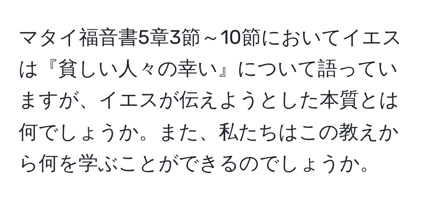 マタイ福音書5章3節～10節においてイエスは『貧しい人々の幸い』について語っていますが、イエスが伝えようとした本質とは何でしょうか。また、私たちはこの教えから何を学ぶことができるのでしょうか。