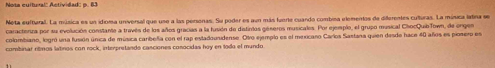 Nota cultural" Actividad: p. 83 
Nota cultural. La música es un idioma universal que une a las personas. Su poder es aun más fuerte cuando combina elementos de diferentes culturas. La música latina se 
caracteriza por su evolución constante a través de los años gracias a la fusión de distintos géneros musicales. Por ejemplo, el grupo musical ChocQuibTown, de orgen 
colombiano, logró una fusión única de música caribeña con el rap estadounidense. Otro ejemplo es el mexicano Carlos Santana quien desde hace 40 años es pionero en 
combinar ritmos latinos con rock, interpretando canciones conocidas hoy en todo el mundo. 
1