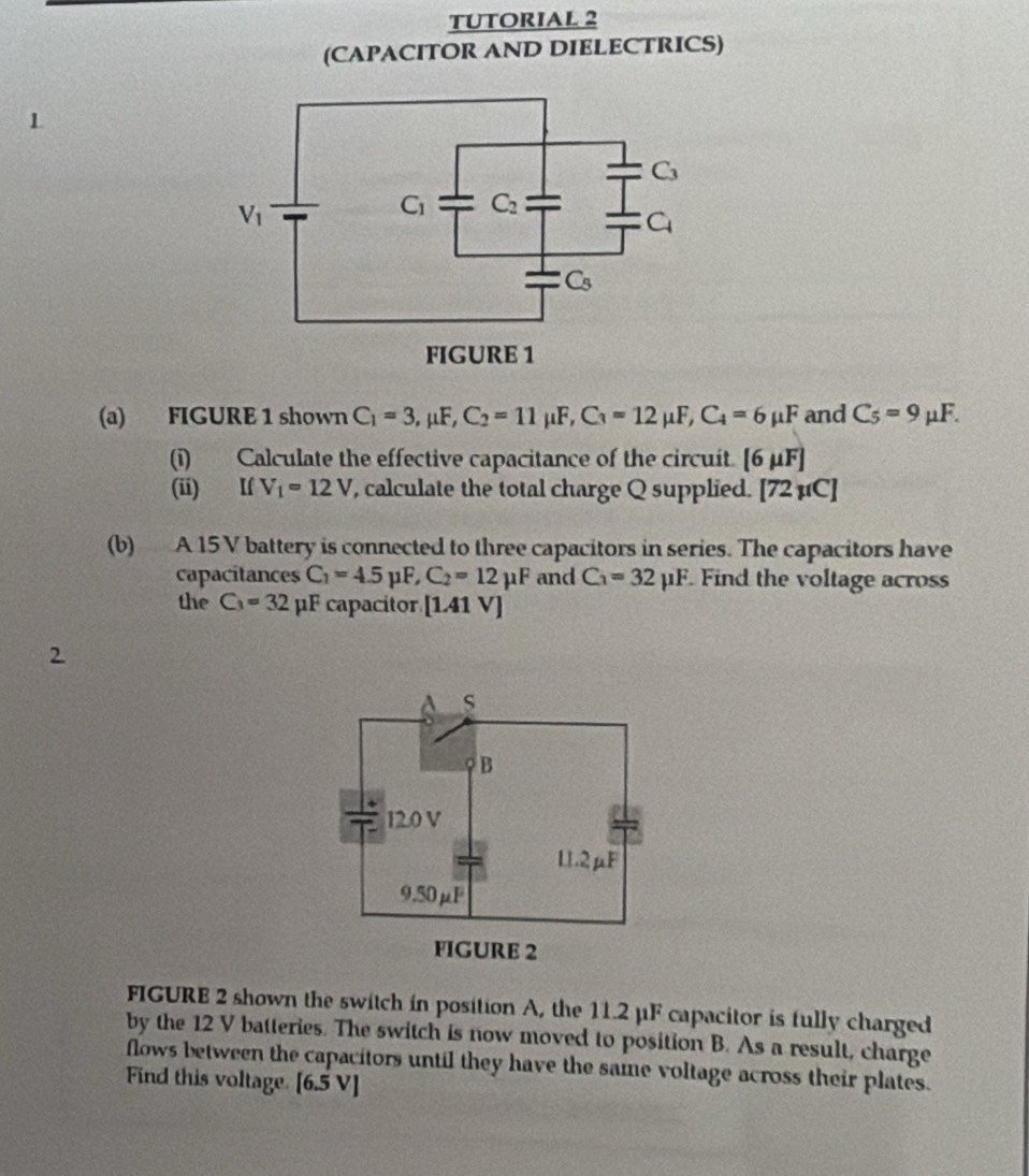 TUTORIAL 2
(CAPACITOR AND DIELECTRICS)
1
(a) FIGURE 1 shown C_1=3,mu F,C_2=11mu F,C_3=12mu F,C_4=6mu F and C_5=9mu F.
(i) Calculate the effective capacitance of the circuit [6mu F]
(ii) If V_1=12V , calculate the total charge Q supplied. [72mu C]
(b) A 15 V battery is connected to three capacitors in series. The capacitors have
capacitances C_1=4.5mu F,C_2=12mu F and C_3=32mu F. Find the voltage across
the C_3=32 μF capacitor [1.41V]
2
FIGURE 2 shown the switch in position A, the 11.2 μF capacitor is fully charged
by the 12 V batteries. The switch is now moved to position B. As a result, charge
flows between the capacitors until they have the same voltage across their plates.
Find this voltage. [6.5V]