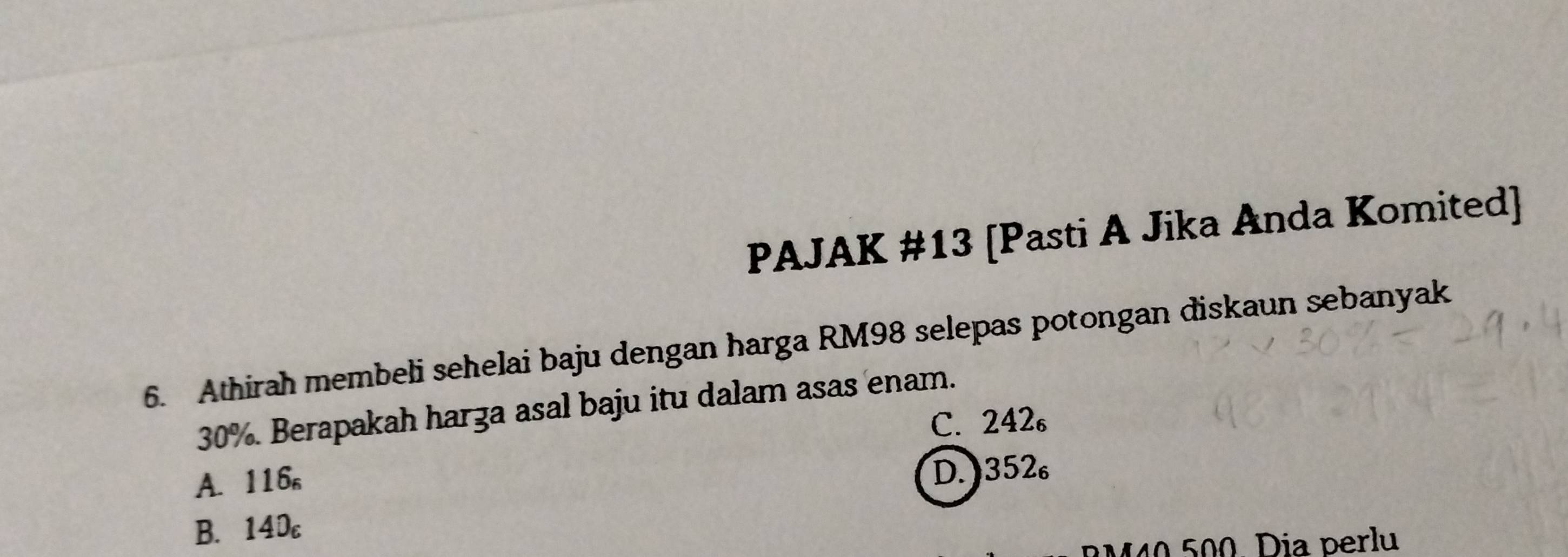 PAJAK #13 [Pasti A Jika Anda Komited]
6. Athirah membeli sehelai baju dengan harga RM98 selepas potongan diskaun sebanyak
30%. Berapakah harza asal baju itu dalam asas enam.
C. 242₆
A. 116 。
D. 352
B. 140
RM40 500. Dia perlu