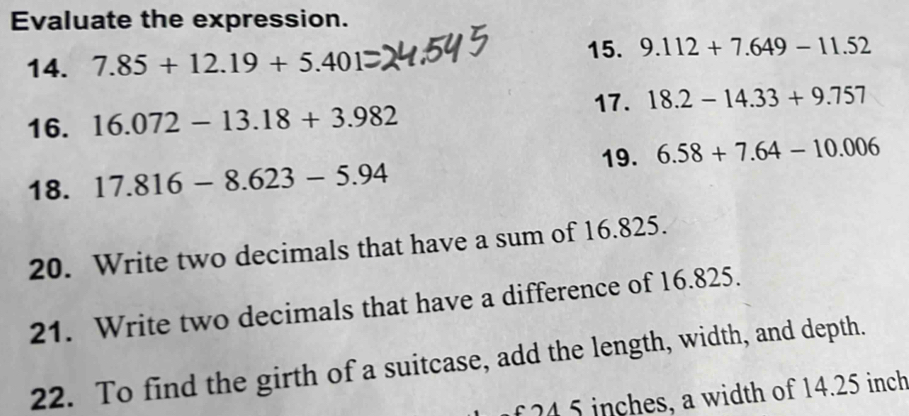 Evaluate the expression. 
14. 7.85+12.19+5.401 15. 9.112+7.649-11.52
17. 18.2-14.33+9.757
16. 16.072-13.18+3.982
19. 6.58+7.64-10.006
18. 17.816-8.623-5.94
20. Write two decimals that have a sum of 16.825. 
21. Write two decimals that have a difference of 16.825. 
22. To find the girth of a suitcase, add the length, width, and depth. 
f 24 5 inches, a width of 14.25 inch