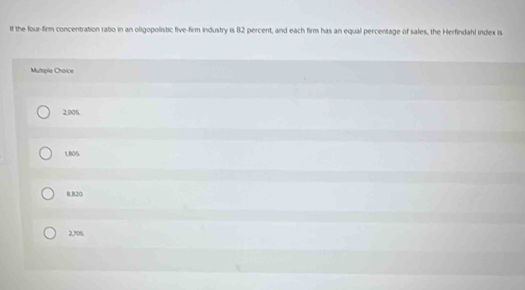 If the four-firm concentration ratio in an oligopolistic five-firm industry is 82 percent, and each firm has an equal percentage of sales, the Herfindahl index is
Multiple Choice
2,005.
LBO5.
8.B20
2,705.