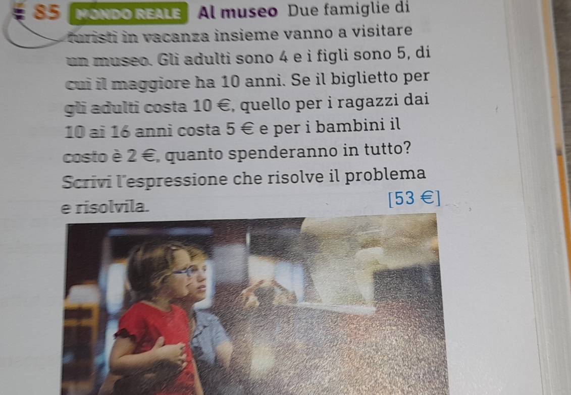 S5 NoNDo REALe Al museo Due famiglie di 
furisti in vacanza insieme vanno a visitare 
un museo. Gli adulti sono 4 e i figli sono 5, di 
cui il maggiore ha 10 anni. Se il biglietto per 
gli adulti costa 10 €, quello per i ragazzi dai
10 ai 16 anni costa 5 € e per i bambini il 
costo è 2 €, quanto spenderanno in tutto? 
Scrivi l'espressione che risolve il problema 
e risolvila. [ 53€ ]